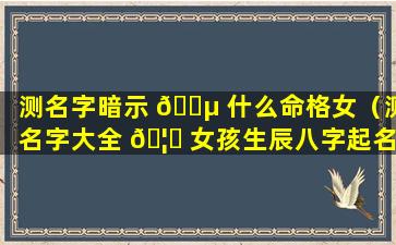 测名字暗示 🌵 什么命格女（测名字大全 🦉 女孩生辰八字起名）